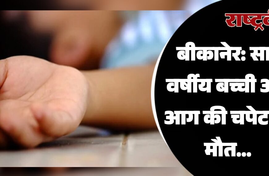 बीकानेर: सात वर्षीय बच्ची आई आग की चपेट हुई मौत…