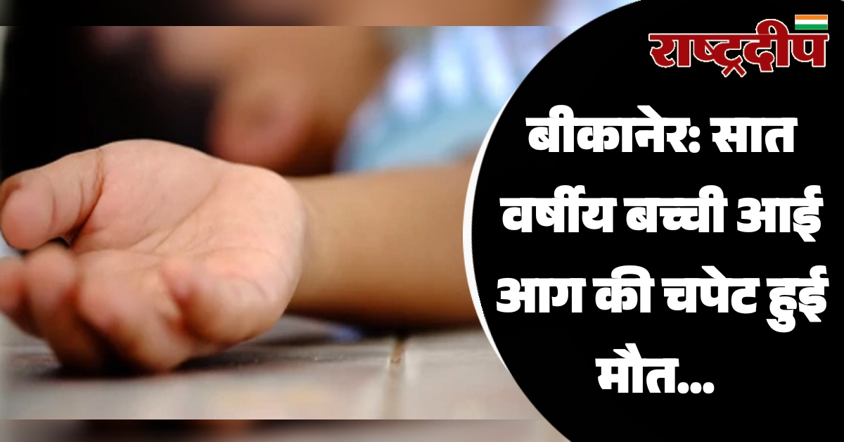 बीकानेर: सात वर्षीय बच्ची आई आग की चपेट हुई मौत…