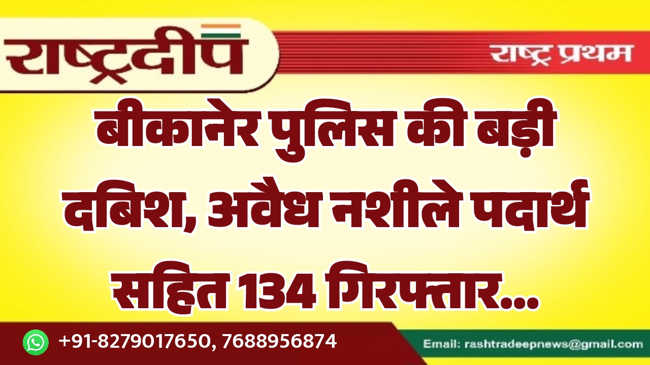 बीकानेर पुलिस की बड़ी दबिश, अवैध नशीले पदार्थ सहित 134 गिरफ्तार…