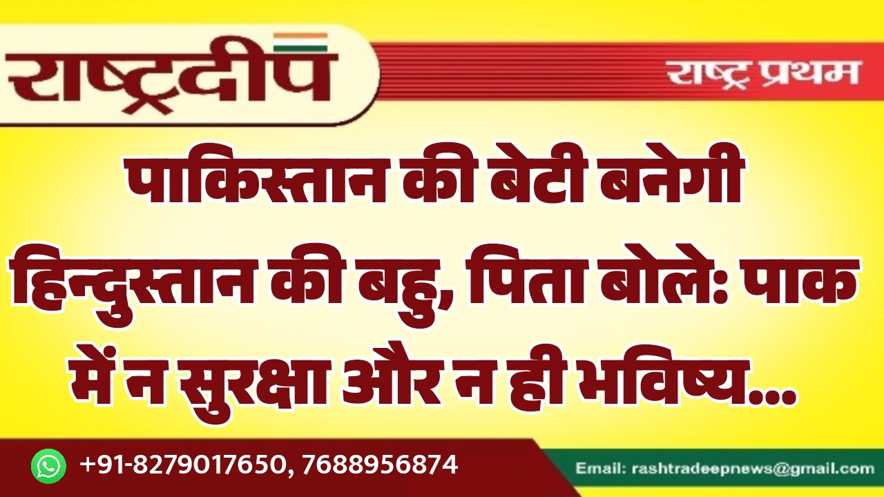 पाकिस्तान की बेटी बनेगी हिन्दुस्तान की बहु, पिता बोले: पाक में न सुरक्षा और न ही भविष्य…