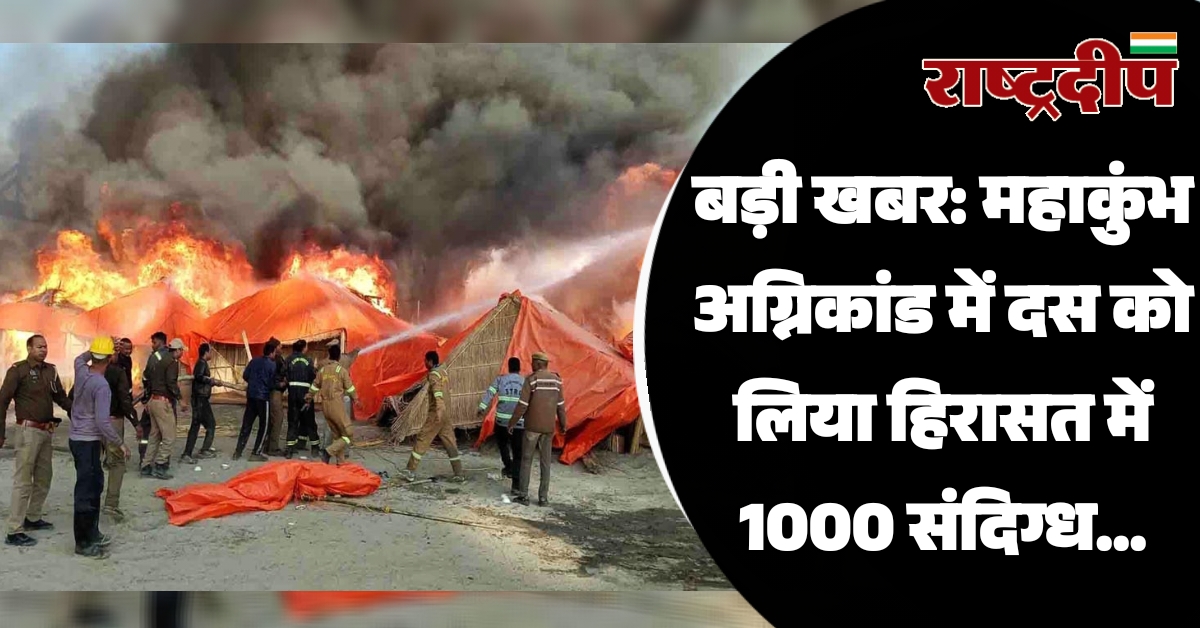 महाकुंभ अग्निकांड में दस को लिया हिरासत में 1000 संदिग्ध पर नजर…