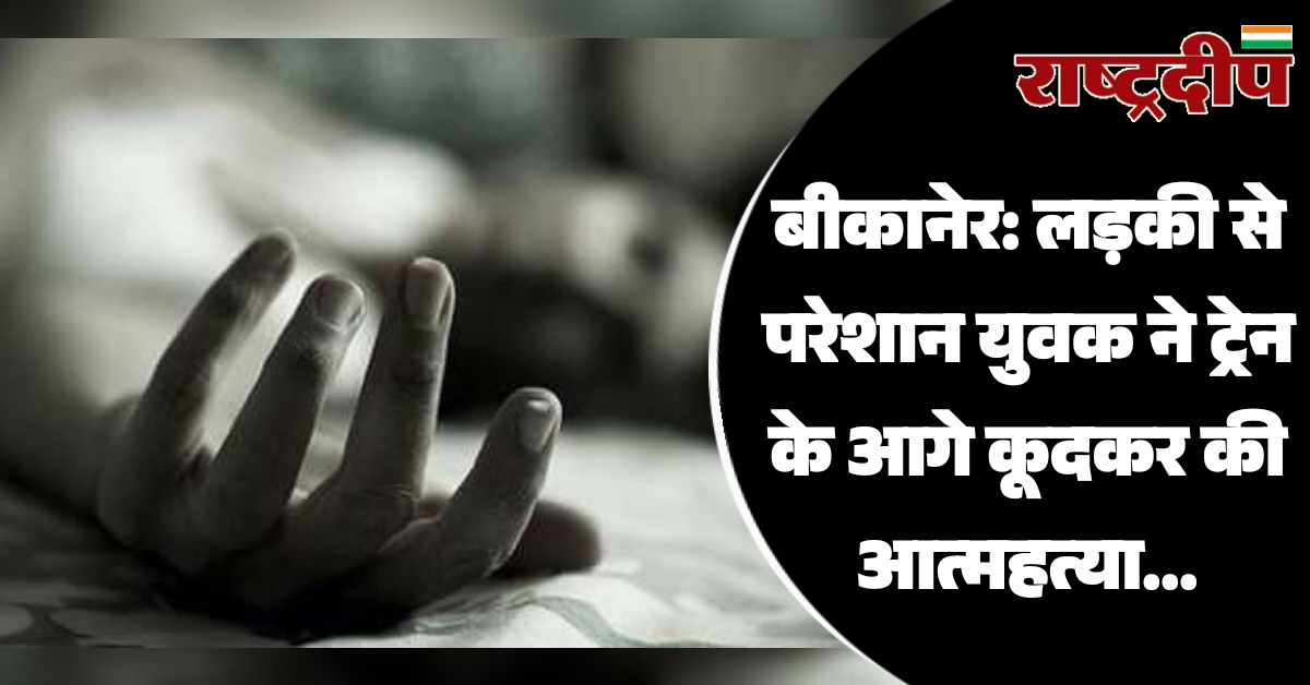 बीकानेर: लड़की से परेशान युवक ने ट्रेन के आगे कूदकर की आत्महत्या…