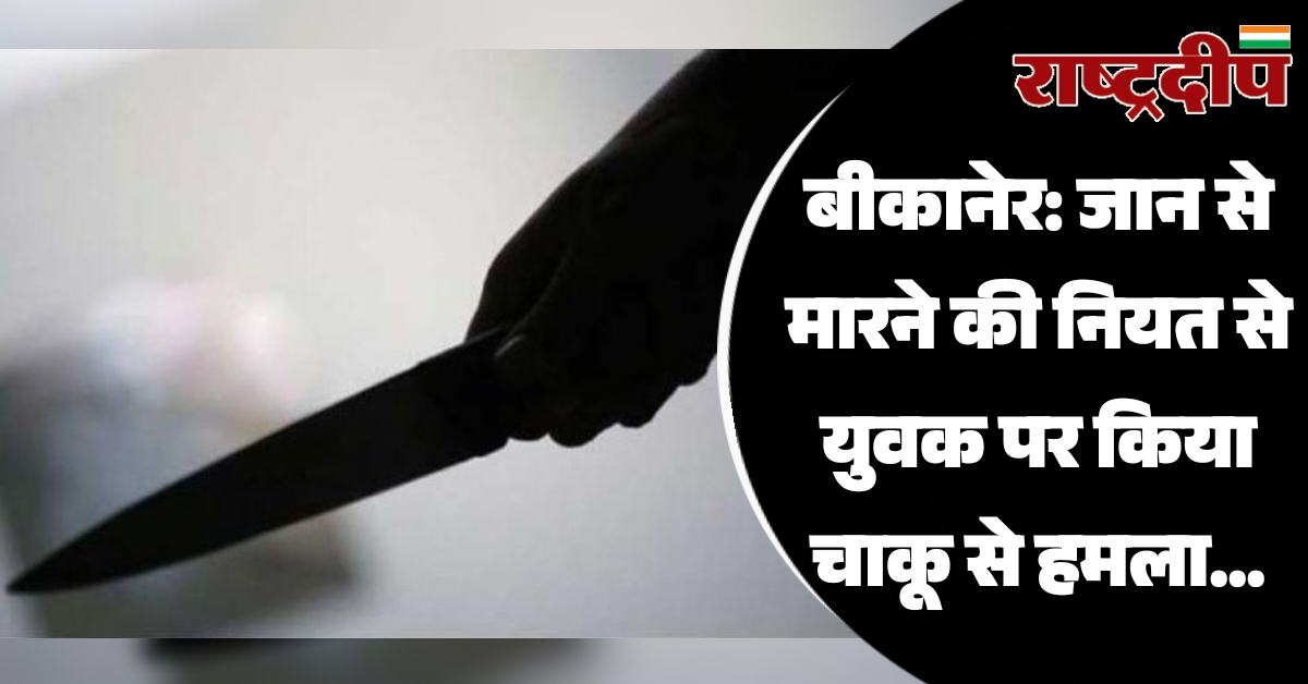 बीकानेर: जान से मारने की नियत से युवक पर किया चाकू से हमला…