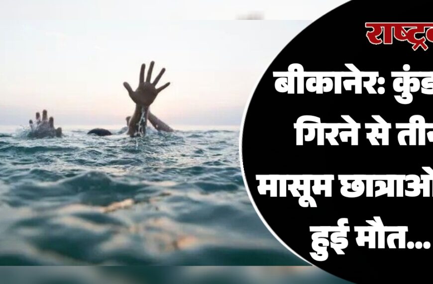 बीकानेर: कुंड में गिरने से तीन मासूम छात्राओं की हुई मौत…