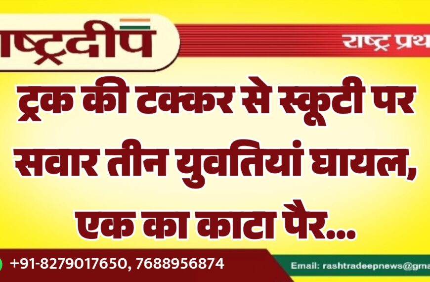ट्रक की टक्कर से स्कूटी पर सवार तीन युवतियां घायल, एक का काटा पैर…