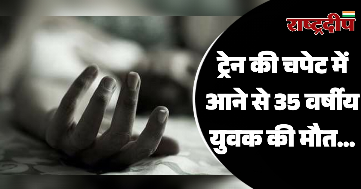 ट्रेन की चपेट में आने से 35 वर्षीय युवक की मौत…