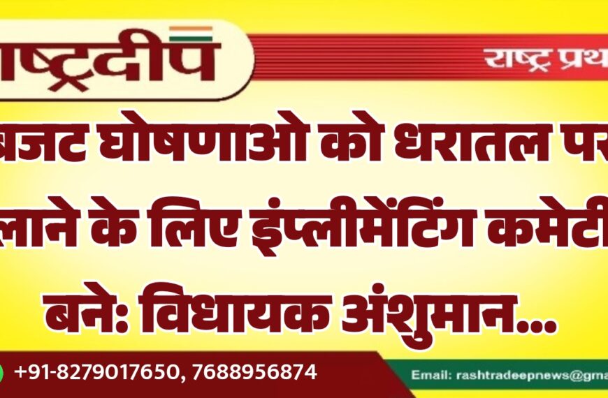 बजट घोषणाओ को धरातल पर लाने के लिए इंप्लीमेंटिंग कमेटी बने: विधायक अंशुमान…