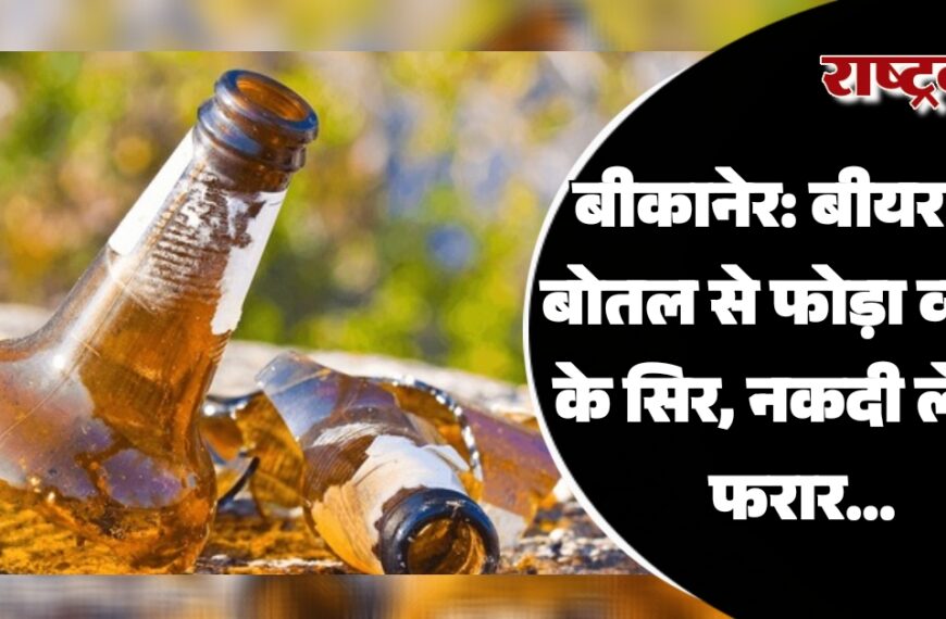 बीकानेर: बीयर की बोतल से फोड़ा व्यक्ति के सिर, नकदी लेकर फरार…