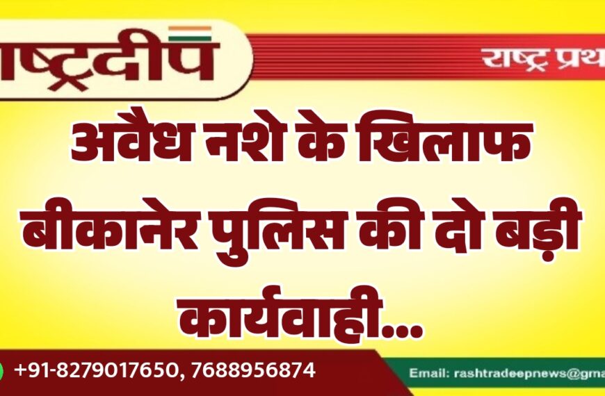 अवैध नशे के खिलाफ बीकानेर पुलिस की दो बड़ी कार्यवाही…