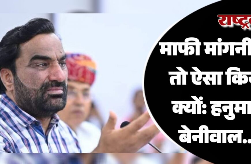 माफी मांगनी थी तो ऐसा किया क्यों: हनुमान बेनीवाल…