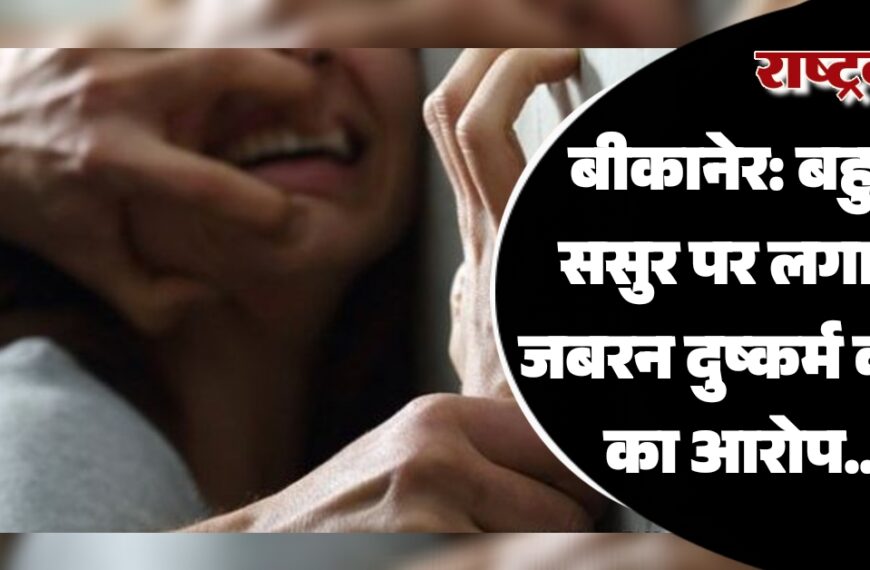 बीकानेर: बहु ने ससुर पर लगाया जबरन दुष्कर्म करने का आरोप…