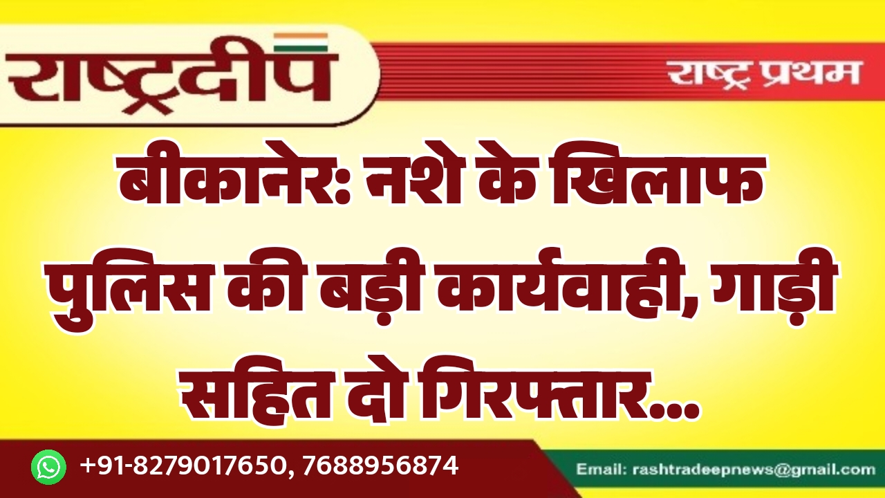 बीकानेर: नशे के खिलाफ पुलिस की बड़ी कार्यवाही, गाड़ी सहित दो गिरफ्तार…