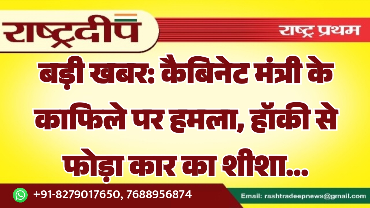 बड़ी खबर: कैबिनेट मंत्री के काफिले पर हमला, हॉकी से फोड़ा कार का शीशा…