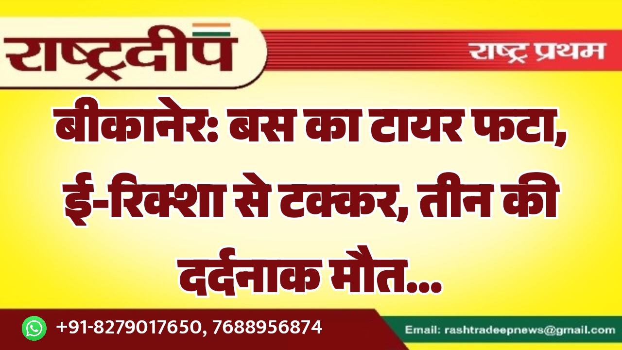 बीकानेर: बस का टायर फटा, ई-रिक्शा से टक्कर, तीन की दर्दनाक मौत…