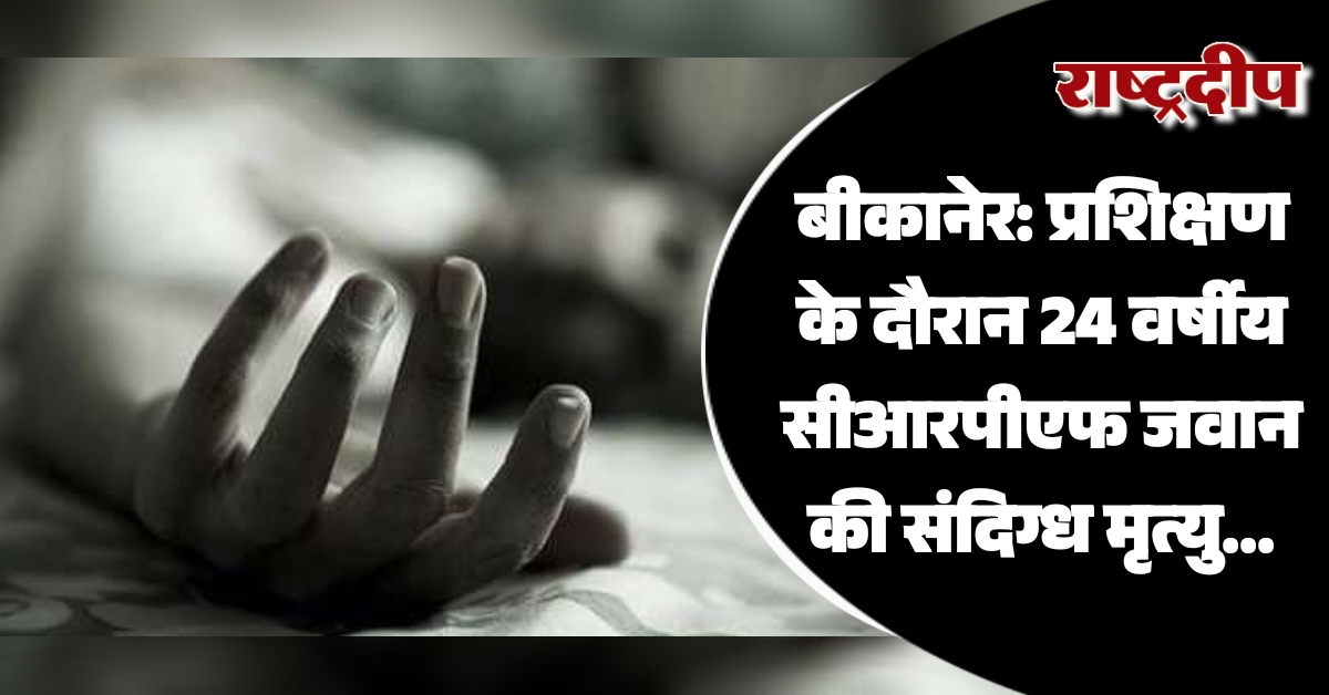 बीकानेर: प्रशिक्षण के दौरान 24 वर्षीय सीआरपीएफ जवान की संदिग्ध मृत्यु…