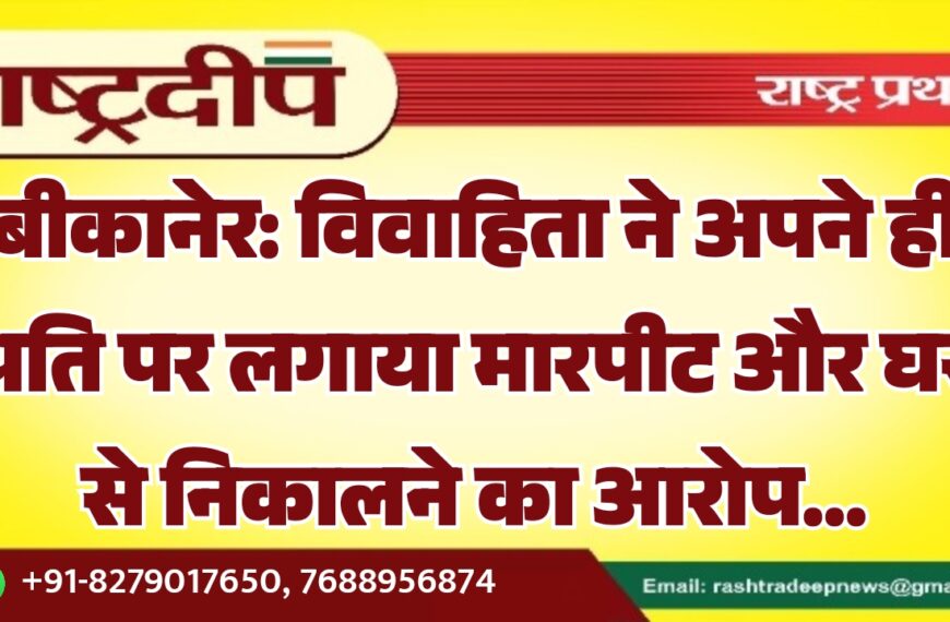 बीकानेर: विवाहिता ने अपने ही पति पर लगाया मारपीट और घर से निकालने का आरोप…