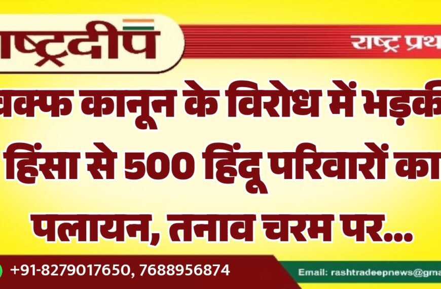 वक्फ कानून के विरोध में भड़की हिंसा से 500 हिंदू परिवारों का पलायन, तनाव चरम पर…