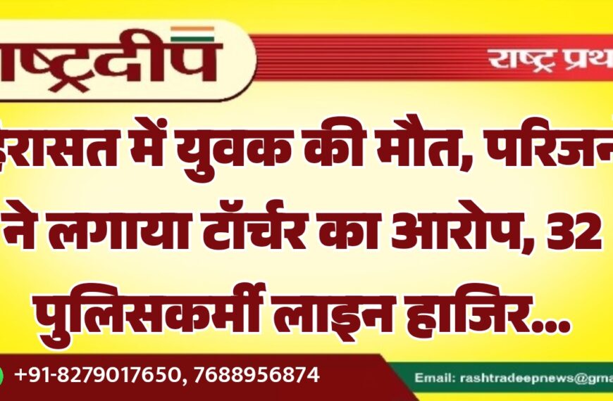 हिरासत में युवक की मौत, परिजनों ने लगाया टॉर्चर का आरोप, 32 पुलिसकर्मी लाइन हाजिर…