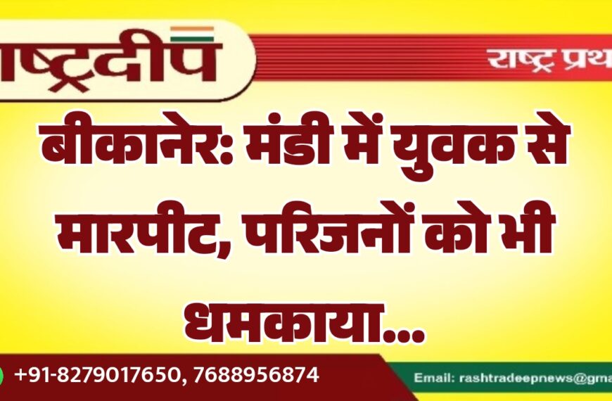 बीकानेर: मंडी में युवक से मारपीट, परिजनों को भी धमकाया…