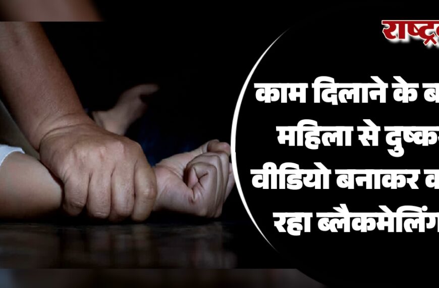 काम दिलाने के बहाने महिला से दुष्कर्म, वीडियो बनाकर करता रहा ब्लैकमेलिंग…