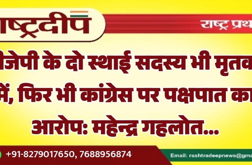 बीजेपी के दो स्थाई सदस्य भी मृतकों में, फिर भी कांग्रेस पर पक्षपात का आरोप: महेन्द्र गहलोत…