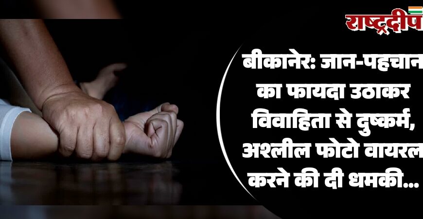 बीकानेर: जान-पहचान का फायदा उठाकर विवाहिता से दुष्कर्म, अश्लील फोटो वायरल करने की दी धमकी…