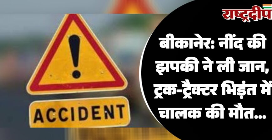 बीकानेर: नींद की झपकी ने ली जान, ट्रक-ट्रैक्टर भिड़ंत में चालक की मौत…