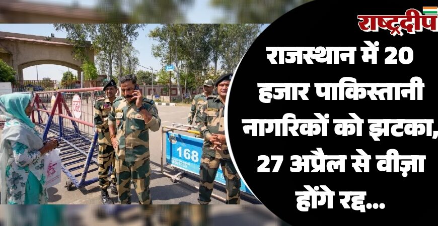 राजस्थान में 20 हजार पाकिस्तानी नागरिकों को झटका, 27 अप्रैल से वीज़ा होंगे रद्द…
