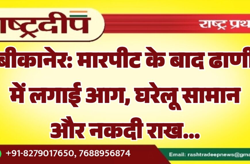 बीकानेर: मारपीट के बाद ढाणी में लगाई आग, घरेलू सामान और नकदी राख…