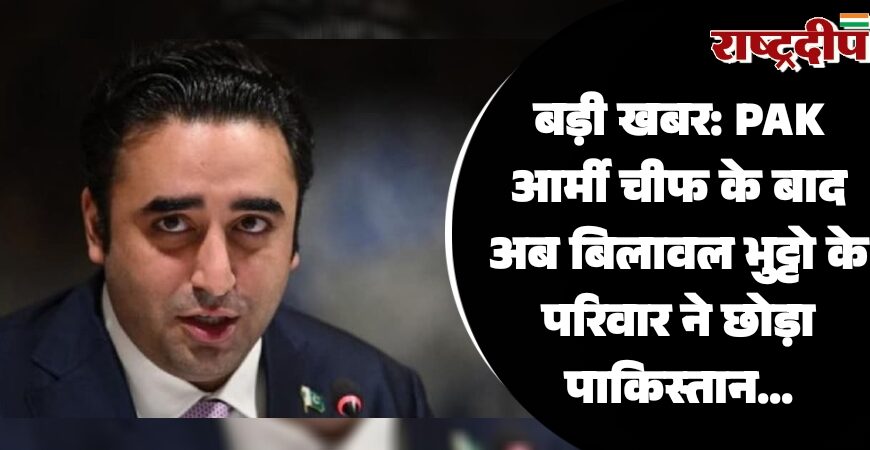 बड़ी खबर: PAK आर्मी चीफ के बाद अब बिलावल भुट्टो के परिवार ने छोड़ा पाकिस्तान…