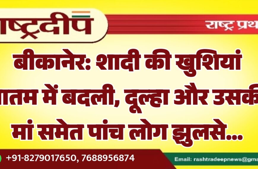 बीकानेर: शादी की खुशियां मातम में बदली, दूल्हा और उसकी मां समेत पांच लोग झुलसे…