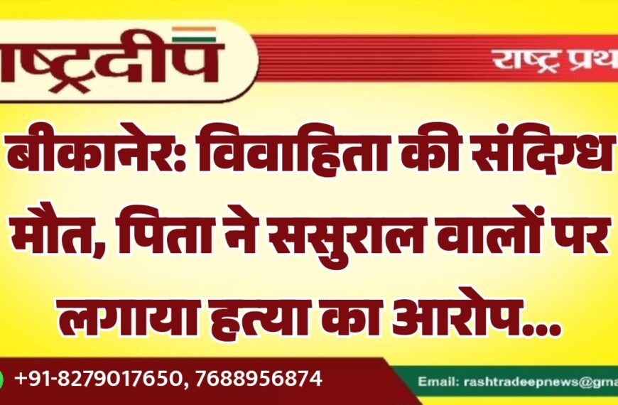 बीकानेर: विवाहिता की संदिग्ध मौत, पिता ने ससुराल वालों पर लगाया हत्या का आरोप…