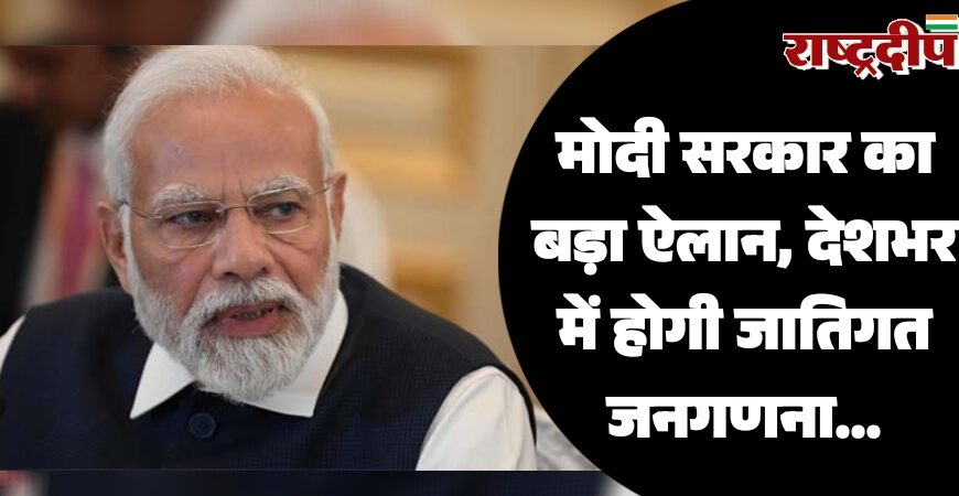 मोदी सरकार का बड़ा ऐलान, देशभर में होगी जातिगत जनगणना…