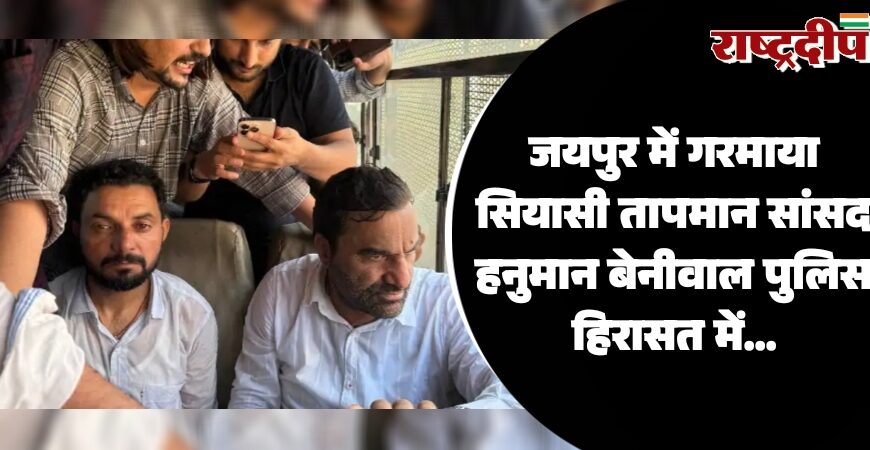 जयपुर में गरमाया सियासी तापमान सांसद हनुमान बेनीवाल पुलिस हिरासत में…