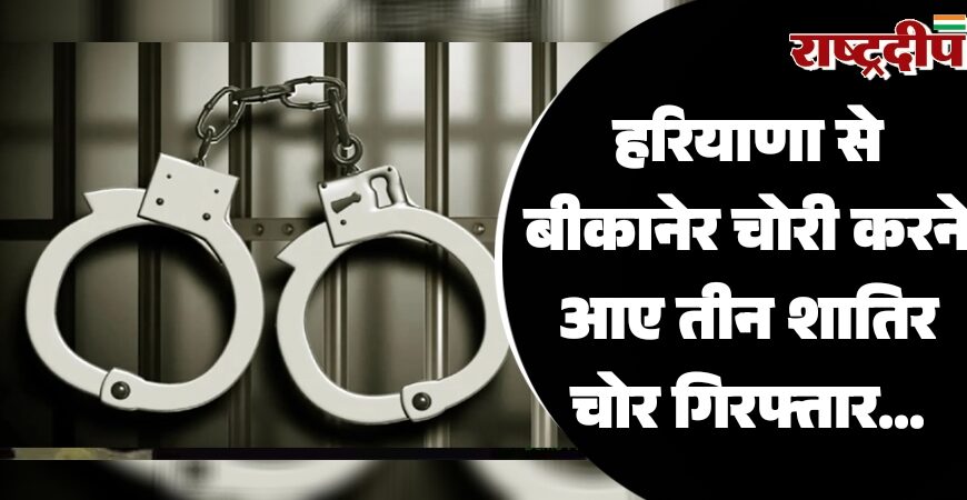 हरियाणा से बीकानेर चोरी करने आए तीन शातिर चोर गिरफ्तार…