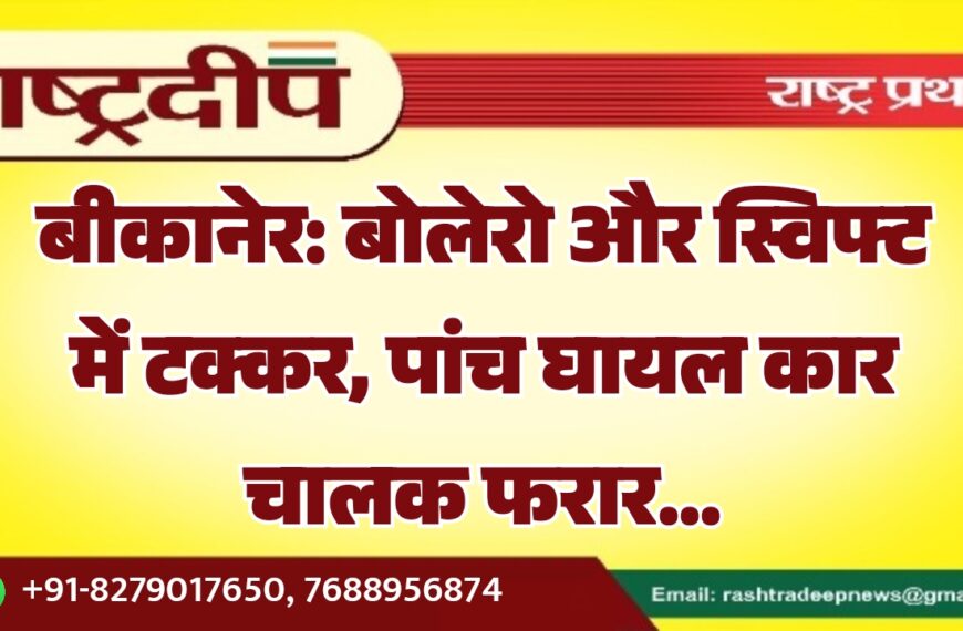 बीकानेर: बोलेरो और स्विफ्ट में टक्कर, पांच घायल कार चालक फरार…