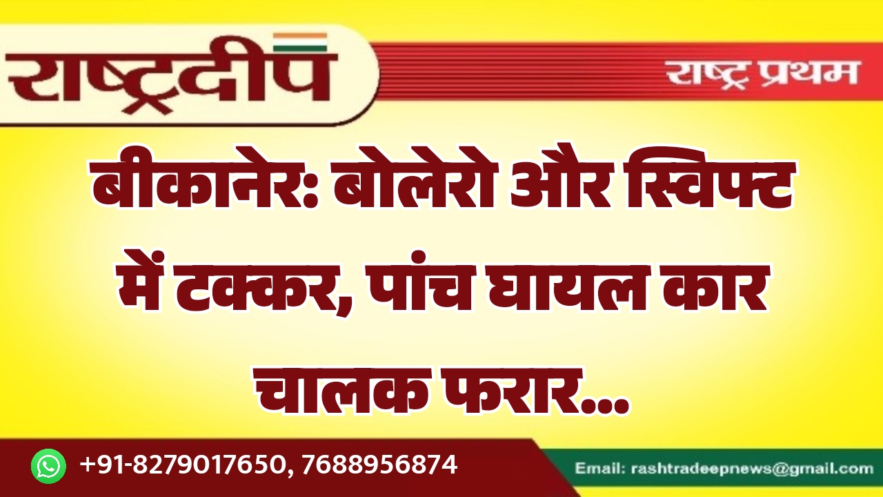 बीकानेर: बोलेरो और स्विफ्ट में टक्कर, पांच घायल कार चालक फरार…
