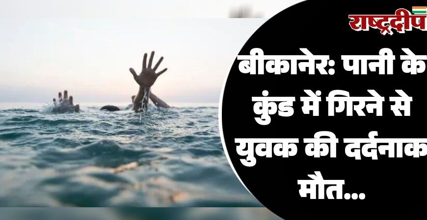 बीकानेर: पानी के कुंड में गिरने से युवक की दर्दनाक मौत…