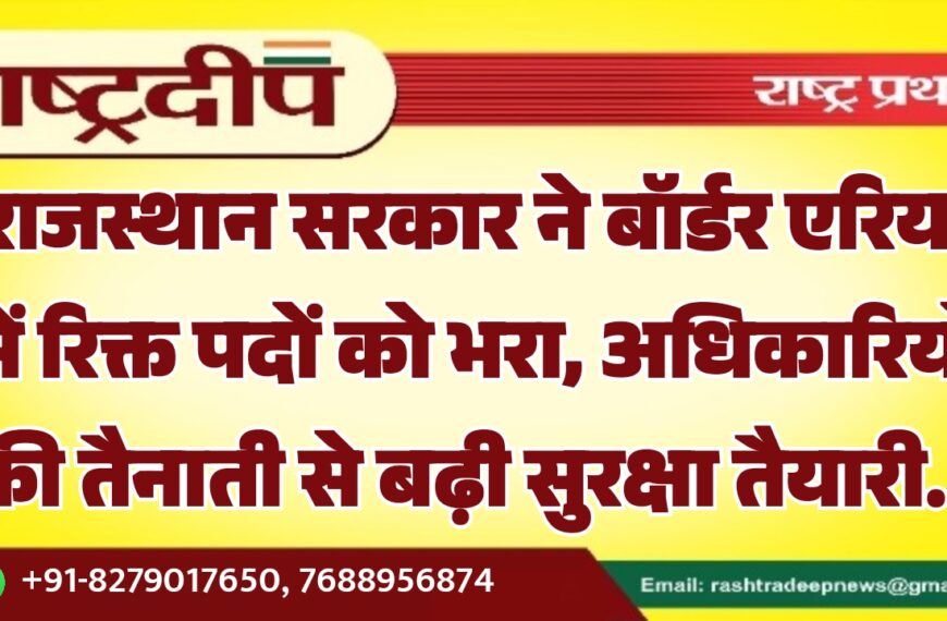 राजस्थान सरकार ने बॉर्डर एरिया में रिक्त पदों को भरा, अधिकारियों की तैनाती से बढ़ी सुरक्षा तैयारी…