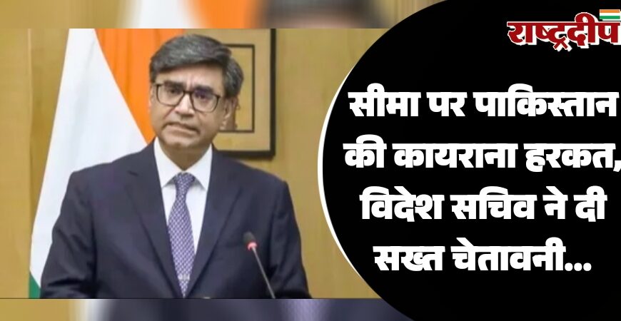 सीमा पर पाकिस्तान की कायराना हरकत, विदेश सचिव ने दी सख्त चेतावनी…