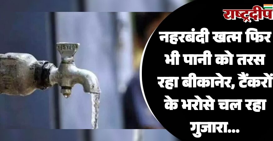नहरबंदी खत्म फिर भी पानी को तरस रहा बीकानेर, टैंकरों के भरोसे चल रहा गुजारा…