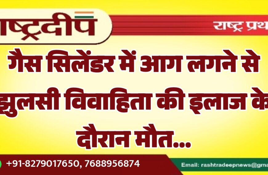 गैस सिलेंडर में आग लगने से झुलसी विवाहिता की इलाज के दौरान मौत…