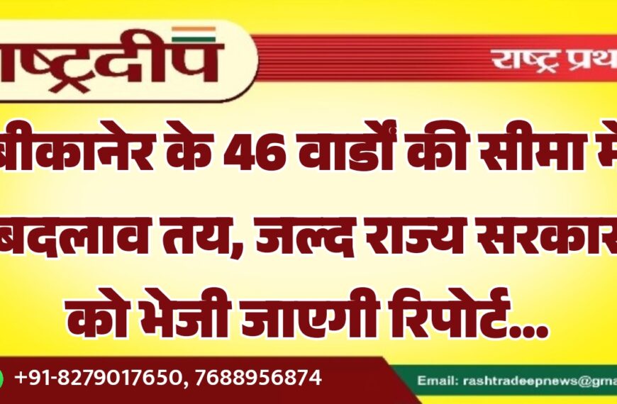 बीकानेर के 46 वार्डों की सीमा में बदलाव तय, जल्द राज्य सरकार को भेजी जाएगी रिपोर्ट…