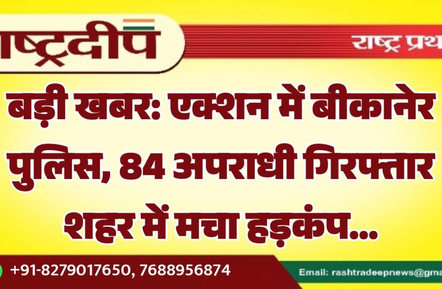 बड़ी खबर: एक्शन में बीकानेर पुलिस, 84 अपराधी गिरफ्तार शहर में मचा हड़कंप…