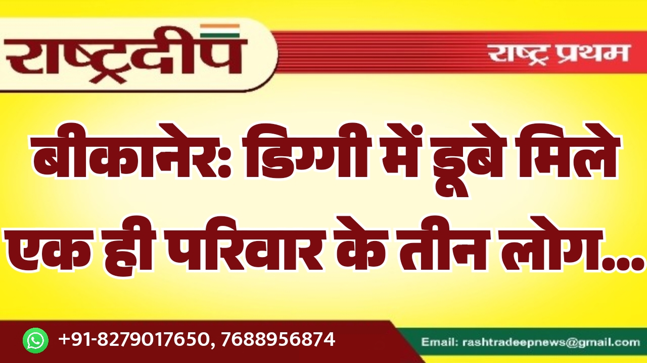 बीकानेर: डिग्गी में डूबे मिले एक ही परिवार के तीन लोग…