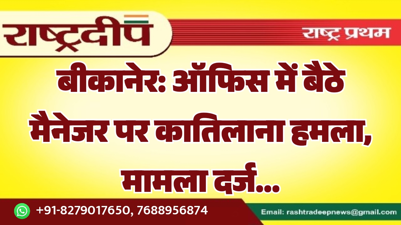 बीकानेर: ऑफिस में बैठे मैनेजर पर कातिलाना हमला, मामला दर्ज…