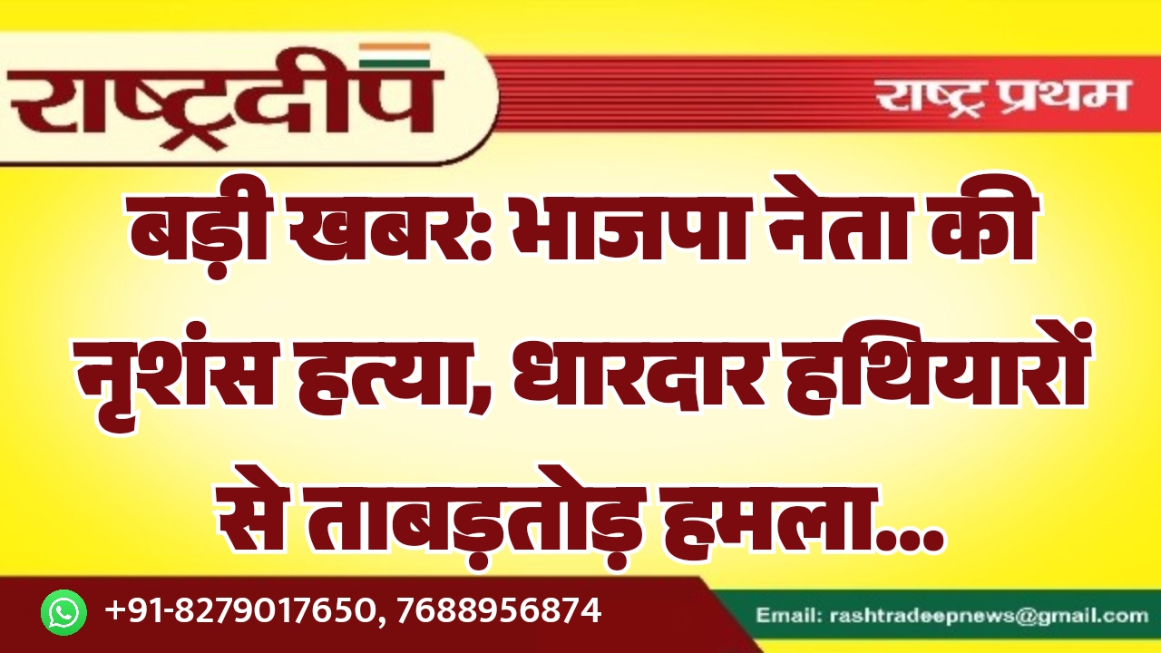 बड़ी खबर: भाजपा नेता की नृशंस हत्या, धारदार हथियारों से ताबड़तोड़ हमला…