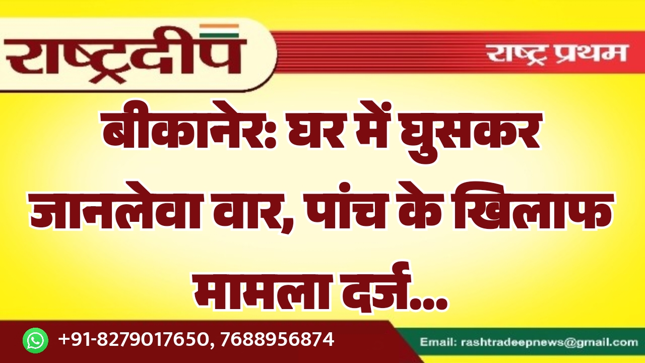 बीकानेर: घर में घुसकर जानलेवा वार, पांच के खिलाफ मामला दर्ज…