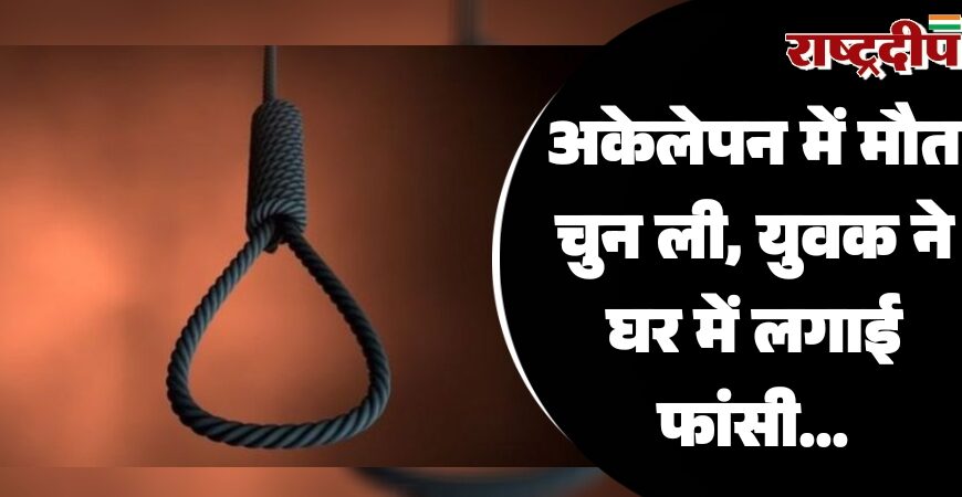 अकेलेपन में मौत चुन ली, युवक ने घर में लगाई फांसी…