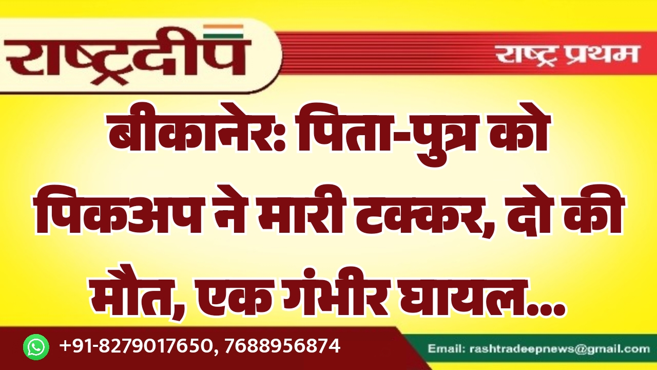 बीकानेर: पिता-पुत्र को पिकअप ने मारी टक्कर, दो की मौत, एक गंभीर घायल…
